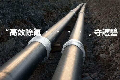 “高效除氟，守護碧水藍天——廢水中氟離子處理新篇章”
